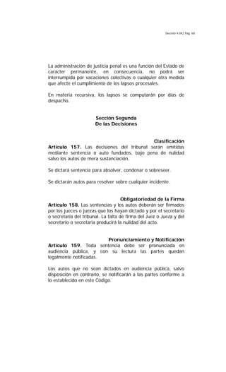 Decreto 9.042 Pág. 60
La administración de justicia penal es una función del Estado de
carácter permanente, en consecuencia, no podrá ser
interrumpida por vacaciones colectivas o cualquier otra medida
que afecte el cumplimiento de los lapsos procesales.
En materia recursiva, los lapsos se computarán por días de
despacho.
Sección Segunda
De las Decisiones
Clasificación
Artículo 157. Las decisiones del tribunal serán emitidas
mediante sentencia o auto fundados, bajo pena de nulidad
salvo los autos de mera sustanciación.
Se dictará sentencia para absolver, condenar o sobreseer.
Se dictarán autos para resolver sobre cualquier incidente.
Obligatoriedad de la Firma
Artículo 158. Las sentencias y los autos deberán ser firmados
por los jueces o juezas que los hayan dictado y por el secretario
o secretaria del tribunal. La falta de firma del Juez o Jueza y del
secretario o secretaria producirá la nulidad del acto.
Pronunciamiento y Notificación
Artículo 159. Toda sentencia debe ser pronunciada en
audiencia pública, y con su lectura las partes quedan
legalmente notificadas.
Los autos que no sean dictados en audiencia pública, salvo
disposición en contrario, se notificarán a las partes conforme a
lo establecido en este Código.
 
