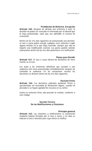 Decreto 9.042 Pág. 61
Prohibición de Reforma. Excepción
Artículo 160. Después de dictada una sentencia o auto, la
decisión no podrá ser revocada ni reformada por el tribunal que
la haya pronunciado, salvo que sea admisible el recurso de
revocación.
Dentro de los tres días siguientes de pronunciada una decisión,
el Juez o Jueza podrá corregir cualquier error material o suplir
alguna omisión en la que haya incurrido, siempre que ello no
importe una modificación esencial. Las partes podrán solicitar
aclaraciones dentro de los tres días posteriores a la notificación.
Plazos para Decidir
Artículo 161. El Juez o Jueza dictará las decisiones de mero
trámite en el acto.
Los autos y las sentencias definitivas que sucedan a una
audiencia oral serán pronunciados inmediatamente después de
concluida la audiencia. En las actuaciones escritas las
decisiones se dictarán dentro de los tres días siguientes.
Decisión Firme
Artículo 162. Las decisiones judiciales quedarán firmes y
ejecutoriadas sin necesidad de declaración alguna, cuando no
procedan o se hayan agotado los recursos en su contra.
Contra la sentencia firme sólo procede la revisión, conforme a
este Código.
Sección Tercera
De las Notificaciones y Citaciones
Principio general
Artículo 163. Las citaciones y notificaciones se practicarán
mediante boletas firmadas por el Juez o Jueza, y en ellas se
indicará el acto o decisión para cuyo efecto se notifica.
 