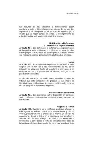 Decreto 9.042 Pág. 62
Las resultas de las citaciones y notificaciones deben
consignarse ante el tribunal respectivo, dentro de los tres días
siguientes a su recepción en el servicio de alguacilazgo, a
objeto que se hagan constar en autos. El incumplimiento de
esta disposición será sancionable disciplinariamente.
Notificación a Defensores
o Defensoras o Representantes
Artículo 164. Los defensores o defensoras o representantes
de las partes serán notificados o notificadas en lugar de ellas,
salvo que por la naturaleza del acto o porque la ley lo ordene,
sea necesario notificar personalmente al afectado o afectada.
Lugar
Artículo 165. A los efectos de la práctica de las notificaciones
exigidas por la ley, los o las representantes de las partes
indicarán en diligencia hecha al secretario o secretaria, o en
cualquier escrito que presentaren al tribunal, el lugar donde
puedan ser notificados.
A falta de indicación, se tendrá como dirección la sede del
tribunal que esté conociendo del proceso. A este efecto, se
fijará boleta de notificación a las puertas del tribunal y copia de
ella se agregará al expediente respectivo.
Notificación de decisiones
Artículo 166. Las decisiones, salvo disposición en contrario,
serán notificadas dentro de las veinticuatro horas después de
ser dictadas.
Negativa a Firmar
Artículo 167. Cuando la parte notificada se niegue a firmar, el
o la Alguacil así lo hará constar en la misma boleta, y, a todo
evento, procurará hacer la entrega de la misma. En caso de no
encontrarse, dejará la boleta en la dirección a que se refiere el
artículo 165 de este Código. Se tendrá por notificado o
notificada a la parte desde la fecha de consignación de copia de
la boleta en el respectivo expediente, de lo cual se deberá dejar
 