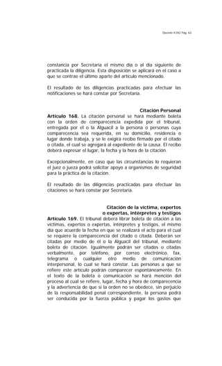 Decreto 9.042 Pág. 63
constancia por Secretaría el mismo día o al día siguiente de
practicada la diligencia. Esta disposición se aplicará en el caso a
que se contrae el último aparte del artículo mencionado.
El resultado de las diligencias practicadas para efectuar las
notificaciones se hará constar por Secretaría.
Citación Personal
Artículo 168. La citación personal se hará mediante boleta
con la orden de comparecencia expedida por el tribunal,
entregada por el o la Alguacil a la persona o personas cuya
comparecencia sea requerida, en su domicilio, residencia o
lugar donde trabaja, y se le exigirá recibo firmado por el citado
o citada, el cual se agregará al expediente de la causa. El recibo
deberá expresar el lugar, la fecha y la hora de la citación.
Excepcionalmente, en caso que las circunstancias lo requieran
el juez o jueza podrá solicitar apoyo a organismos de seguridad
para la práctica de la citación.
El resultado de las diligencias practicadas para efectuar las
citaciones se hará constar por Secretaría.
Citación de la víctima, expertos
o expertas, intérpretes y testigos
Artículo 169. El tribunal deberá librar boleta de citación a las
víctimas, expertos o expertas, intérpretes y testigos, el mismo
día que acuerde la fecha en que se realizará el acto para el cual
se requiere la comparecencia del citado o citada. Deberán ser
citadas por medio de él o la Alguacil del tribunal, mediante
boleta de citación. Igualmente podrán ser citados o citadas
verbalmente, por teléfono, por correo electrónico, fax,
telegrama o cualquier otro medio de comunicación
interpersonal, lo cual se hará constar. Las personas a que se
refiere este artículo podrán comparecer espontáneamente. En
el texto de la boleta o comunicación se hará mención del
proceso al cual se refiere, lugar, fecha y hora de comparecencia
y la advertencia de que si la orden no se obedece, sin perjuicio
de la responsabilidad penal correspondiente, la persona podrá
ser conducida por la fuerza pública y pagar los gastos que
 