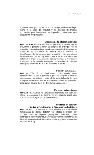 Decreto 9.042 Pág. 64
ocasione, salvo justa causa. Si el o la testigo reside en un lugar
lejano a la sede del tribunal y no dispone de medios
económicos para trasladarse, se dispondrá lo necesario para
asegurar la comparecencia.
Excepción a la citación personal
Artículo 170. En caso de citación por boleta, cuando no se
encuentre la persona a quien va dirigida, se entregará en su
domicilio, residencia o lugar donde trabaja copia de la misma, a
quien allí se encuentre. La boleta deberá expresar la
identificación de la persona que la recibió y las menciones
fundamentales que se requieran a los fines de la información
del citado o citada y su posterior comparecencia. El funcionario
encargado o funcionaria encargada de efectuar la citación
consignará el mismo día o el día siguiente la boleta.
Citación del Ausente
Artículo 171. Si el funcionario o funcionaria tiene
conocimiento de que la persona a quien va dirigida la citación
está ausente, así lo hará constar al dorso de la boleta, junto a
cualquier información que se le suministre sobre su paradero,
para que el tribunal dicte las decisiones procedentes.
Persona no Localizada
Artículo 172. Cuando no se localice a la persona que debe ser
citada, se encargará a los órganos de investigación penal para
que la cite en el lugar donde se encuentre.
Militares en Servicio
Activo y Funcionarios o Funcionarias Policiales
Artículo 173. Los militares en servicio activo y funcionarios o
funcionarias de policía deberán ser citados o citadas por
conducto de su superior jerárquico respectivo, quien
garantizará que con prontitud se efectúe y enviará constancia al
tribunal, sin perjuicio de la citación personal y salvo disposición
especial de la ley.
 