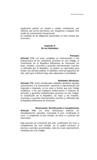 Decreto 9.042 Pág. 65
Igualmente podrán ser citados o citadas verbalmente, por
teléfono, por correo electrónico, fax, telegrama o cualquier otro
medio de comunicación interpersonal.
El resultado de las diligencias practicadas se hará constar por
Secretaría.
Capítulo II
De las Nulidades
Principio
Artículo 174. Los actos cumplidos en contravención o con
inobservancia de las condiciones previstas en este Código, la
Constitución de la República Bolivariana de Venezuela, las
leyes, tratados, convenios y acuerdos internacionales suscritos
y ratificados por la República, no podrán ser apreciados para
fundar una decisión judicial, ni utilizados como presupuestos de
ella, salvo que el defecto haya sido subsanado o convalidado.
Nulidades Absolutas
Artículo 175. Serán consideradas nulidades absolutas aquellas
concernientes a la intervención, asistencia y representación del
imputado o imputada, en los casos y formas que este Código
establezca, o las que impliquen inobservancia o violación de
derechos y garantías fundamentales previstos en este Código,
la Constitución de la República, las leyes y los tratados,
convenios o acuerdos internacionales suscritos y ratificados por
la República Bolivariana de Venezuela.
Renovación, Rectificación o Cumplimiento
Artículo 176. Los actos defectuosos deberán ser
inmediatamente saneados, renovando el acto, rectificando el
error, o cumpliendo el acto omitido, de oficio o a petición del
interesado.
Bajo pretexto de renovación del acto, rectificación del error o
cumplimiento del acto omitido, no se podrá retrotraer el
proceso a períodos ya precluidos, salvo los casos expresamente
señalados por este Código.
 