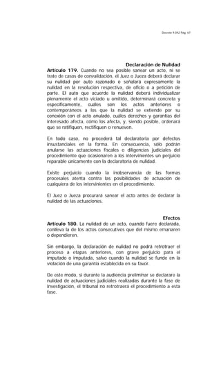 Decreto 9.042 Pág. 67
Declaración de Nulidad
Artículo 179. Cuando no sea posible sanear un acto, ni se
trate de casos de convalidación, el Juez o Jueza deberá declarar
su nulidad por auto razonado o señalará expresamente la
nulidad en la resolución respectiva, de oficio o a petición de
parte. El auto que acuerde la nulidad deberá individualizar
plenamente el acto viciado u omitido, determinará concreta y
específicamente, cuáles son los actos anteriores o
contemporáneos a los que la nulidad se extiende por su
conexión con el acto anulado, cuáles derechos y garantías del
interesado afecta, cómo los afecta, y, siendo posible, ordenará
que se ratifiquen, rectifiquen o renueven.
En todo caso, no procederá tal declaratoria por defectos
insustanciales en la forma. En consecuencia, sólo podrán
anularse las actuaciones fiscales o diligencias judiciales del
procedimiento que ocasionaren a los intervinientes un perjuicio
reparable únicamente con la declaratoria de nulidad.
Existe perjuicio cuando la inobservancia de las formas
procesales atenta contra las posibilidades de actuación de
cualquiera de los intervinientes en el procedimiento.
El Juez o Jueza procurará sanear el acto antes de declarar la
nulidad de las actuaciones.
Efectos
Artículo 180. La nulidad de un acto, cuando fuere declarada,
conlleva la de los actos consecutivos que del mismo emanaren
o dependieren.
Sin embargo, la declaración de nulidad no podrá retrotraer el
proceso a etapas anteriores, con grave perjuicio para el
imputado o imputada, salvo cuando la nulidad se funde en la
violación de una garantía establecida en su favor.
De este modo, si durante la audiencia preliminar se declarare la
nulidad de actuaciones judiciales realizadas durante la fase de
investigación, el tribunal no retrotraerá el procedimiento a esta
fase.
 