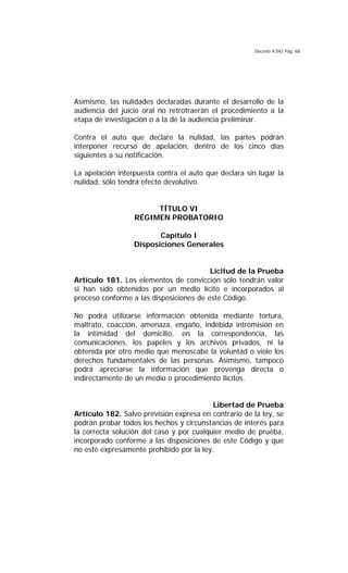 Decreto 9.042 Pág. 68
Asimismo, las nulidades declaradas durante el desarrollo de la
audiencia del juicio oral no retrotraerán el procedimiento a la
etapa de investigación o a la de la audiencia preliminar.
Contra el auto que declare la nulidad, las partes podrán
interponer recurso de apelación, dentro de los cinco días
siguientes a su notificación.
La apelación interpuesta contra el auto que declara sin lugar la
nulidad, sólo tendrá efecto devolutivo.
TÍTULO VI
RÉGIMEN PROBATORIO
Capítulo I
Disposiciones Generales
Licitud de la Prueba
Artículo 181. Los elementos de convicción sólo tendrán valor
si han sido obtenidos por un medio lícito e incorporados al
proceso conforme a las disposiciones de este Código.
No podrá utilizarse información obtenida mediante tortura,
maltrato, coacción, amenaza, engaño, indebida intromisión en
la intimidad del domicilio, en la correspondencia, las
comunicaciones, los papeles y los archivos privados, ni la
obtenida por otro medio que menoscabe la voluntad o viole los
derechos fundamentales de las personas. Asimismo, tampoco
podrá apreciarse la información que provenga directa o
indirectamente de un medio o procedimiento ilícitos.
Libertad de Prueba
Artículo 182. Salvo previsión expresa en contrario de la ley, se
podrán probar todos los hechos y circunstancias de interés para
la correcta solución del caso y por cualquier medio de prueba,
incorporado conforme a las disposiciones de este Código y que
no esté expresamente prohibido por la ley.
 
