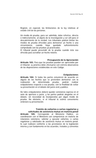 Decreto 9.042 Pág. 69
Regirán, en especial, las limitaciones de la ley relativas al
estado civil de las personas.
Un medio de prueba, para ser admitido, debe referirse, directa
o indirectamente, al objeto de la investigación y ser útil para el
descubrimiento de la verdad. Los tribunales podrán limitar los
medios de prueba ofrecidos para demostrar un hecho o una
circunstancia, cuando haya quedado suficientemente
comprobado con las pruebas ya practicadas.
El tribunal puede prescindir de la prueba cuando ésta sea
ofrecida para acreditar un hecho notorio.
Presupuesto de la Apreciación
Artículo 183. Para que las pruebas puedan ser apreciadas por
el tribunal, su práctica debe efectuarse con estricta observancia
de las disposiciones establecidas en este Código.
Estipulaciones
Artículo 184. Si todas las partes estuvieren de acuerdo en
alguno de los hechos que se pretenden demostrar con la
realización de determinada prueba, podrán realizar
estipulaciones respecto a esa prueba, con la finalidad de evitar
su presentación en el debate del juicio oral y público.
De tales estipulaciones deberá quedar constancia expresa en el
auto de apertura a juicio, y las partes podrán alegarlas en el
debate, sin necesidad de incorporarlas por algún medio de
prueba. No obstante, si el tribunal lo estima conveniente
ordenará su presentación.
Trámite de exhortos o cartas rogatorias y
solicitudes de asistencia mutua en materia penal
Artículo 185. Corresponde al Ministerio Público, en
coordinación con el Ministerio con competencia en materia de
relaciones exteriores, solicitar y ejecutar exhortos, o cartas
rogatorias y solicitudes de asistencia mutua en materia penal,
lo cual realizará conforme a las previsiones de la legislación
interna y con fundamento en los acuerdos, tratados y convenios
 