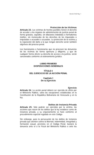 Decreto 9.042 Pág. 7
Protección de las Víctimas
Artículo 23. Las víctimas de hechos punibles tienen el derecho
de acceder a los órganos de administración de justicia penal de
forma gratuita, expedita, sin dilaciones indebidas o formalismos
inútiles, sin menoscabo de los derechos de los imputados o
imputadas o acusados o acusadas. La protección de la víctima y
la reparación del daño a la que tengan derecho serán también
objetivos del proceso penal.
Los funcionarios o funcionarias que no procesen las denuncias
de las víctimas de forma oportuna y diligente, y que de
cualquier forma afecte su derecho de acceso a la justicia, serán
sancionados conforme al ordenamiento jurídico.
LIBRO PRIMERO
DISPOSICIONES GENERALES
TÍTULO I
DEL EJERCICIO DE LA ACCIÓN PENAL
Capítulo I
De su Ejercicio
Ejercicio
Artículo 24. La acción penal deberá ser ejercida de oficio por
el Ministerio Público, salvo las excepciones establecidas en la
Constitución de la República Bolivariana de Venezuela y en la
ley.
Delitos de Instancia Privada
Artículo 25. Sólo podrán ser ejercidas por la víctima, las
acciones que nacen de los delitos que la ley establece como de
instancia privada, y su enjuiciamiento se hará conforme al
procedimiento especial regulado en este Código.
Sin embargo, para la persecución de los delitos de instancia
privada que atenten contra la libertad, indemnidad, integridad y
formación sexual, previstos en el Código Penal, bastará la
denuncia ante el o la Fiscal del Ministerio Público o ante los
 