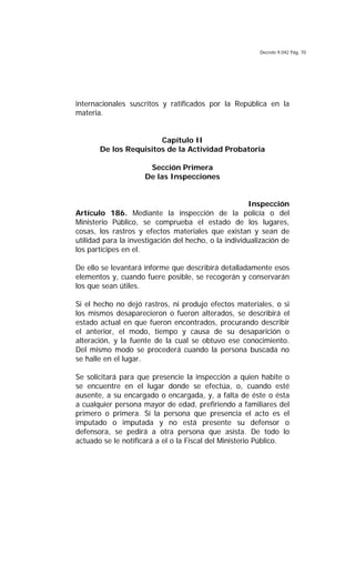 Decreto 9.042 Pág. 70
internacionales suscritos y ratificados por la República en la
materia.
Capítulo II
De los Requisitos de la Actividad Probatoria
Sección Primera
De las Inspecciones
Inspección
Artículo 186. Mediante la inspección de la policía o del
Ministerio Público, se comprueba el estado de los lugares,
cosas, los rastros y efectos materiales que existan y sean de
utilidad para la investigación del hecho, o la individualización de
los partícipes en el.
De ello se levantará informe que describirá detalladamente esos
elementos y, cuando fuere posible, se recogerán y conservarán
los que sean útiles.
Si el hecho no dejó rastros, ni produjo efectos materiales, o si
los mismos desaparecieron o fueron alterados, se describirá el
estado actual en que fueron encontrados, procurando describir
el anterior, el modo, tiempo y causa de su desaparición o
alteración, y la fuente de la cual se obtuvo ese conocimiento.
Del mismo modo se procederá cuando la persona buscada no
se halle en el lugar.
Se solicitará para que presencie la inspección a quien habite o
se encuentre en el lugar donde se efectúa, o, cuando esté
ausente, a su encargado o encargada, y, a falta de éste o ésta
a cualquier persona mayor de edad, prefiriendo a familiares del
primero o primera. Si la persona que presencia el acto es el
imputado o imputada y no está presente su defensor o
defensora, se pedirá a otra persona que asista. De todo lo
actuado se le notificará a el o la Fiscal del Ministerio Público.
 