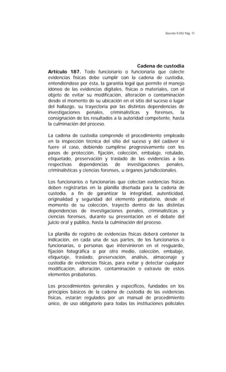 Decreto 9.042 Pág. 71
Cadena de custodia
Artículo 187. Todo funcionario o funcionaria que colecte
evidencias físicas debe cumplir con la cadena de custodia,
entendiéndose por ésta, la garantía legal que permite el manejo
idóneo de las evidencias digitales, físicas o materiales, con el
objeto de evitar su modificación, alteración o contaminación
desde el momento de su ubicación en el sitio del suceso o lugar
del hallazgo, su trayectoria por las distintas dependencias de
investigaciones penales, criminalísticas y forenses, la
consignación de los resultados a la autoridad competente, hasta
la culminación del proceso.
La cadena de custodia comprende el procedimiento empleado
en la inspección técnica del sitio del suceso y del cadáver si
fuere el caso, debiendo cumplirse progresivamente con los
pasos de protección, fijación, colección, embalaje, rotulado,
etiquetado, preservación y traslado de las evidencias a las
respectivas dependencias de investigaciones penales,
criminalísticas y ciencias forenses, u órganos jurisdiccionales.
Los funcionarios o funcionarias que colectan evidencias físicas
deben registrarlas en la planilla diseñada para la cadena de
custodia, a fin de garantizar la integridad, autenticidad,
originalidad y seguridad del elemento probatorio, desde el
momento de su colección, trayecto dentro de las distintas
dependencias de investigaciones penales, criminalísticas y
ciencias forenses, durante su presentación en el debate del
juicio oral y público, hasta la culminación del proceso.
La planilla de registro de evidencias físicas deberá contener la
indicación, en cada una de sus partes, de los funcionarios o
funcionarias, o personas que intervinieron en el resguardo,
fijación fotográfica o por otro medio, colección, embalaje,
etiquetaje, traslado, preservación, análisis, almacenaje y
custodia de evidencias físicas, para evitar y detectar cualquier
modificación, alteración, contaminación o extravío de estos
elementos probatorios.
Los procedimientos generales y específicos, fundados en los
principios básicos de la cadena de custodia de las evidencias
físicas, estarán regulados por un manual de procedimiento
único, de uso obligatorio para todas las instituciones policiales
 