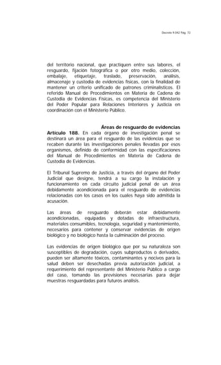 Decreto 9.042 Pág. 72
del territorio nacional, que practiquen entre sus labores, el
resguardo, fijación fotográfica o por otro medio, colección,
embalaje, etiquetaje, traslado, preservación, análisis,
almacenaje y custodia de evidencias físicas, con la finalidad de
mantener un criterio unificado de patrones criminalísticos. El
referido Manual de Procedimientos en Materia de Cadena de
Custodia de Evidencias Físicas, es competencia del Ministerio
del Poder Popular para Relaciones Interiores y Justicia en
coordinación con el Ministerio Público.
Áreas de resguardo de evidencias
Artículo 188. En cada órgano de investigación penal se
destinará un área para el resguardo de las evidencias que se
recaben durante las investigaciones penales llevadas por esos
organismos, definido de conformidad con las especificaciones
del Manual de Procedimientos en Materia de Cadena de
Custodia de Evidencias.
El Tribunal Supremo de Justicia, a través del órgano del Poder
Judicial que designe, tendrá a su cargo la instalación y
funcionamiento en cada circuito judicial penal de un área
debidamente acondicionada para el resguardo de evidencias
relacionadas con los casos en los cuales haya sido admitida la
acusación.
Las áreas de resguardo deberán estar debidamente
acondicionadas, equipadas y dotadas de infraestructura,
materiales consumibles, tecnología, seguridad y mantenimiento,
necesarios para contener y conservar evidencias de origen
biológico y no biológico hasta la culminación del proceso.
Las evidencias de origen biológico que por su naturaleza son
susceptibles de degradación, cuyos subproductos o derivados,
pueden ser altamente tóxicos, contaminantes y nocivos para la
salud deben ser desechadas previa autorización judicial, a
requerimiento del representante del Ministerio Público a cargo
del caso, tomando las previsiones necesarias para dejar
muestras resguardadas para futuros análisis.
 