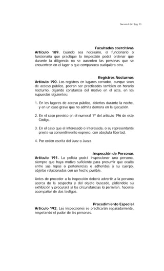 Decreto 9.042 Pág. 73
Facultades coercitivas
Artículo 189. Cuando sea necesario, el funcionario o
funcionaria que practique la inspección podrá ordenar que
durante la diligencia no se ausenten las personas que se
encuentren en el lugar o que comparezca cualquiera otra.
Registros Nocturnos
Artículo 190. Los registros en lugares cerrados, aunque sean
de acceso público, podrán ser practicados también en horario
nocturno, dejando constancia del motivo en el acta, en los
supuestos siguientes:
1. En los lugares de acceso público, abiertos durante la noche,
y en un caso grave que no admita demora en la ejecución.
2. En el caso previsto en el numeral 1º del artículo 196 de este
Código.
3. En el caso que el interesado o interesada, o su representante
preste su consentimiento expreso, con absoluta libertad.
4. Por orden escrita del Juez o Jueza.
Inspección de Personas
Artículo 191. La policía podrá inspeccionar una persona,
siempre que haya motivo suficiente para presumir que oculta
entre sus ropas o pertenencias o adheridos a su cuerpo,
objetos relacionados con un hecho punible.
Antes de proceder a la inspección deberá advertir a la persona
acerca de la sospecha y del objeto buscado, pidiéndole su
exhibición y procurará si las circunstancias lo permiten, hacerse
acompañar de dos testigos.
Procedimiento Especial
Artículo 192. Las inspecciones se practicarán separadamente,
respetando el pudor de las personas.
 