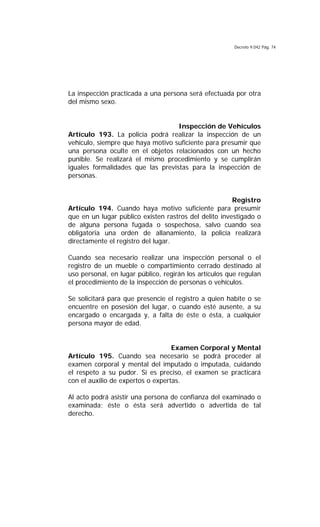 Decreto 9.042 Pág. 74
La inspección practicada a una persona será efectuada por otra
del mismo sexo.
Inspección de Vehículos
Artículo 193. La policía podrá realizar la inspección de un
vehículo, siempre que haya motivo suficiente para presumir que
una persona oculte en el objetos relacionados con un hecho
punible. Se realizará el mismo procedimiento y se cumplirán
iguales formalidades que las previstas para la inspección de
personas.
Registro
Artículo 194. Cuando haya motivo suficiente para presumir
que en un lugar público existen rastros del delito investigado o
de alguna persona fugada o sospechosa, salvo cuando sea
obligatoria una orden de allanamiento, la policía realizará
directamente el registro del lugar.
Cuando sea necesario realizar una inspección personal o el
registro de un mueble o compartimiento cerrado destinado al
uso personal, en lugar público, regirán los artículos que regulan
el procedimiento de la inspección de personas o vehículos.
Se solicitará para que presencie el registro a quien habite o se
encuentre en posesión del lugar, o cuando esté ausente, a su
encargado o encargada y, a falta de éste o ésta, a cualquier
persona mayor de edad.
Examen Corporal y Mental
Artículo 195. Cuando sea necesario se podrá proceder al
examen corporal y mental del imputado o imputada, cuidando
el respeto a su pudor. Si es preciso, el examen se practicará
con el auxilio de expertos o expertas.
Al acto podrá asistir una persona de confianza del examinado o
examinada; éste o ésta será advertido o advertida de tal
derecho.
 
