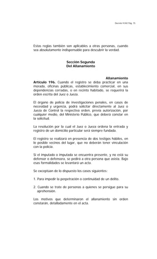 Decreto 9.042 Pág. 75
Estas reglas también son aplicables a otras personas, cuando
sea absolutamente indispensable para descubrir la verdad.
Sección Segunda
Del Allanamiento
Allanamiento
Artículo 196. Cuando el registro se deba practicar en una
morada, oficinas públicas, establecimiento comercial, en sus
dependencias cerradas, o en recinto habitado, se requerirá la
orden escrita del Juez o Jueza.
El órgano de policía de investigaciones penales, en casos de
necesidad y urgencia, podrá solicitar directamente al Juez o
Jueza de Control la respectiva orden, previa autorización, por
cualquier medio, del Ministerio Público, que deberá constar en
la solicitud.
La resolución por la cual el Juez o Jueza ordena la entrada y
registro de un domicilio particular será siempre fundada.
El registro se realizará en presencia de dos testigos hábiles, en
lo posible vecinos del lugar, que no deberán tener vinculación
con la policía.
Si el imputado o imputada se encuentra presente, y no está su
defensor o defensora, se pedirá a otra persona que asista. Bajo
esas formalidades se levantará un acta.
Se exceptúan de lo dispuesto los casos siguientes:
1. Para impedir la perpetración o continuidad de un delito.
2. Cuando se trate de personas a quienes se persigue para su
aprehensión.
Los motivos que determinaron el allanamiento sin orden
constarán, detalladamente en el acta.
 