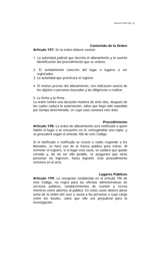 Decreto 9.042 Pág. 76
Contenido de la Orden
Artículo 197. En la orden deberá constar:
1. La autoridad judicial que decreta el allanamiento y la sucinta
identificación del procedimiento que se ordena.
2. El señalamiento concreto del lugar o lugares a ser
registrados.
3. La autoridad que practicará el registro.
4. El motivo preciso del allanamiento, con indicación exacta de
los objetos o personas buscadas y las diligencias a realizar.
5. La fecha y la firma.
La orden tendrá una duración máxima de siete días, después de
los cuales caduca la autorización, salvo que haya sido expedida
por tiempo determinado, en cuyo caso constará este dato.
Procedimiento
Artículo 198. La orden de allanamiento será notificada a quien
habite el lugar o se encuentre en el, entregándole una copia; y
se procederá según el artículo 186 de este Código.
Si el notificado o notificada se resiste o nadie responde a los
llamados, se hará uso de la fuerza pública para entrar. Al
terminar el registro, si el lugar está vacío, se cuidará que quede
cerrado y, de no ser ello posible, se asegurará que otras
personas no ingresen, hasta lograrlo. Este procedimiento
constará en el acta.
Lugares Públicos
Artículo 199. La excepción establecida en el artículo 196 de
este Código, no regirá para las oficinas administrativas de
servicios públicos, establecimientos de reunión y recreo
mientras estén abiertos al público. En estos casos deberá darse
aviso de la orden del Juez o Jueza a las personas a cuyo cargo
estén los locales, salvo que ello sea perjudicial para la
investigación.
 