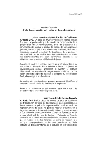 Decreto 9.042 Pág. 77
Sección Tercera
De la Comprobación del Hecho en Casos Especiales
Levantamiento e Identificación de Cadáveres
Artículo 200. En caso de muerte violenta o cuando existan
fundadas sospechas de que la muerte es consecuencia de la
perpetración de un hecho punible, antes de procederse a la
inhumación del occiso u occisa, la policía de investigaciones
penales, auxiliada por el médico o médica forense, realizará la
inspección corporal preliminar, la descripción de la posición y
ubicación del cuerpo; evaluará el carácter de las heridas y hará
los reconocimientos que sean pertinentes, además de las
diligencias que le ordene el Ministerio Público.
Cuando el médico o médica forense no esté disponible o no
exista en la localidad donde ocurrió el hecho, la policía de
investigaciones penales procederá a levantar el cadáver,
disponiendo su traslado a la morgue correspondiente, o a otro
lugar en donde se pueda practicar la autopsia, su identificación
final y la entrega a sus familiares.
La policía de investigaciones penales procurará identificar al
occiso u occisa a través de cualquier medio posible.
En este procedimiento se aplicarán las reglas del artículo 186
de este Código, cuando sean pertinentes.
Muerte en Accidentes de Tránsito
Artículo 201. En los casos de muerte causada en accidentes
de tránsito, sin perjuicio de las facultades que corresponden a
los órganos encargados de la persecución penal y cuando los
representantes de éstos no puedan hacerse presentes en el
lugar del suceso, el levantamiento del cadáver y las actuaciones
a que se refiere el artículo anterior podrán ser realizados por un
o una oficial del Servicio de Control y Vigilancia de Transito
Terrestre de la Policía Nacional Bolivariana, auxiliado o auxiliada
por el médico o médica forense, así como su traslado a la
morgue correspondiente, a los fines señalados en dicho
artículo. Se dejará constancia de lo actuado en conformidad con
 