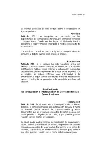 Decreto 9.042 Pág. 78
las normas generales de este Código, salvo lo establecido en
leyes especiales.
Autopsia
Artículo 202. Las autopsias se practicarán en las
dependencias de la medicatura forense, por el médico o médica
correspondiente. Donde no las haya, el Ministerio Público
designará el lugar y médico encargado o médica encargada de
su realización.
Los médicos o médicas que practiquen la autopsia deberán
concurrir al debate cuando sean citados o citadas.
Exhumación
Artículo 203. Si el cadáver ha sido sepultado antes del
examen o autopsia correspondiente, el Juez o Jueza, a petición
del Ministerio Público, podrá ordenar la exhumación cuando las
circunstancias permitan presumir la utilidad de la diligencia. En
lo posible, se deberá informar con anterioridad a la
exhumación, a algún familiar del difunto o difunta. Practicado el
examen o autopsia, se procederá a la inmediata sepultura del
cadáver.
Sección Cuarta
De la Ocupación e Interceptación de Correspondencia y
Comunicaciones
Incautación
Artículo 204. En el curso de la investigación de un hecho
delictivo, el Ministerio Público, con autorización del Juez o Jueza
de Control, podrá incautar la correspondencia y otros
documentos que se presuman emanados del autor o autora del
hecho punible o dirigidos por el o ella, y que puedan guardar
relación con los hechos investigados.
De igual modo, podrá imponer la incautación de documentos,
títulos, valores y cantidades de dinero, disponibles en cuentas
bancarias o en cajas de seguridad de los bancos o en poder de
terceros, cuando existan fundamentos razonables para deducir
que ellos guardan relación con el hecho delictivo investigado.
 