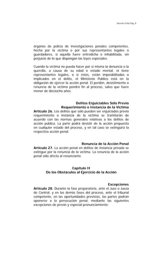 Decreto 9.042 Pág. 8
órganos de policía de investigaciones penales competentes,
hecha por la víctima o por sus representantes legales o
guardadores, si aquella fuere entredicha o inhabilitada, sin
perjuicio de lo que dispongan las leyes especiales.
Cuando la víctima no pueda hacer por sí misma la denuncia o la
querella, a causa de su edad o estado mental, ni tiene
representantes legales, o si éstos, están imposibilitados o
implicados en el delito, el Ministerio Público está en la
obligación de ejercer la acción penal. El perdón, desistimiento o
renuncia de la víctima pondrá fin al proceso, salvo que fuere
menor de dieciocho años.
Delitos Enjuiciables Sólo Previo
Requerimiento o Instancia de la Víctima
Artículo 26. Los delitos que sólo pueden ser enjuiciados previo
requerimiento o instancia de la víctima se tramitarán de
acuerdo con las normas generales relativas a los delitos de
acción pública. La parte podrá desistir de la acción propuesta
en cualquier estado del proceso, y en tal caso se extinguirá la
respectiva acción penal.
Renuncia de la Acción Penal
Artículo 27. La acción penal en delitos de instancia privada se
extingue por la renuncia de la víctima. La renuncia de la acción
penal sólo afecta al renunciante.
Capítulo II
De los Obstáculos al Ejercicio de la Acción
Excepciones
Artículo 28. Durante la fase preparatoria, ante el Juez o Jueza
de Control, y en las demás fases del proceso, ante el tribunal
competente, en las oportunidades previstas, las partes podrán
oponerse a la persecución penal, mediante las siguientes
excepciones de previo y especial pronunciamiento:
 