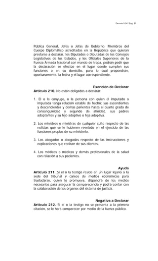 Decreto 9.042 Pág. 81
Pública General, Jefes o Jefas de Gobierno, Miembros del
Cuerpo Diplomático acreditados en la República que quieran
prestarse a declarar, los Diputados o Diputadas de los Consejos
Legislativos de los Estados, y los Oficiales Superiores de la
Fuerza Armada Nacional con mando de tropa, podrán pedir que
la declaración se efectúe en el lugar donde cumplen sus
funciones o en su domicilio, para lo cual propondrán,
oportunamente, la fecha y el lugar correspondiente.
Exención de Declarar
Artículo 210. No están obligados a declarar:
1. El o la cónyuge, o la persona con quien el imputado o
imputada tenga relación estable de hecho; sus ascendientes
y descendientes y demás parientes hasta el cuarto grado de
consanguinidad y segundo de afinidad, sus padres
adoptantes y su hijo adoptivo o hija adoptiva.
2. Los ministros o ministras de cualquier culto respecto de las
noticias que se le hubieren revelado en el ejercicio de las
funciones propias de su ministerio.
3. Los abogados o abogadas respecto de las instrucciones y
explicaciones que reciban de sus clientes.
4. Los médicos o médicas y demás profesionales de la salud
con relación a sus pacientes.
Ayuda
Artículo 211. Si el o la testigo reside en un lugar lejano a la
sede del tribunal y carece de medios económicos para
trasladarse, quien lo promueva, dispondrá de los medios
necesarios para asegurar la comparecencia y podrá contar con
la colaboración de los órganos del sistema de justicia.
Negativa a Declarar
Artículo 212. Si el o la testigo no se presenta a la primera
citación, se le hará comparecer por medio de la fuerza pública.
 