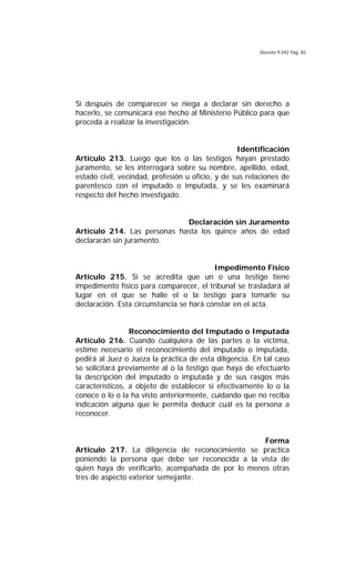 Decreto 9.042 Pág. 82
Si después de comparecer se niega a declarar sin derecho a
hacerlo, se comunicará ese hecho al Ministerio Público para que
proceda a realizar la investigación.
Identificación
Artículo 213. Luego que los o las testigos hayan prestado
juramento, se les interrogará sobre su nombre, apellido, edad,
estado civil, vecindad, profesión u oficio, y de sus relaciones de
parentesco con el imputado o imputada, y se les examinará
respecto del hecho investigado.
Declaración sin Juramento
Artículo 214. Las personas hasta los quince años de edad
declararán sin juramento.
Impedimento Físico
Artículo 215. Si se acredita que un o una testigo tiene
impedimento físico para comparecer, el tribunal se trasladará al
lugar en el que se halle el o la testigo para tomarle su
declaración. Esta circunstancia se hará constar en el acta.
Reconocimiento del Imputado o Imputada
Artículo 216. Cuando cualquiera de las partes o la víctima,
estime necesario el reconocimiento del imputado o imputada,
pedirá al Juez o Jueza la práctica de esta diligencia. En tal caso
se solicitará previamente al o la testigo que haya de efectuarlo
la descripción del imputado o imputada y de sus rasgos más
característicos, a objeto de establecer si efectivamente lo o la
conoce o lo o la ha visto anteriormente, cuidando que no reciba
indicación alguna que le permita deducir cuál es la persona a
reconocer.
Forma
Artículo 217. La diligencia de reconocimiento se practica
poniendo la persona que debe ser reconocida a la vista de
quien haya de verificarlo, acompañada de por lo menos otras
tres de aspecto exterior semejante.
 