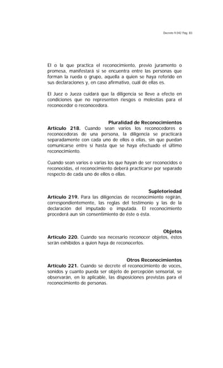 Decreto 9.042 Pág. 83
El o la que practica el reconocimiento, previo juramento o
promesa, manifestará si se encuentra entre las personas que
forman la rueda o grupo, aquella a quien se haya referido en
sus declaraciones y, en caso afirmativo, cuál de ellas es.
El Juez o Jueza cuidará que la diligencia se lleve a efecto en
condiciones que no representen riesgos o molestias para el
reconocedor o reconocedora.
Pluralidad de Reconocimientos
Artículo 218. Cuando sean varios los reconocedores o
reconocedoras de una persona, la diligencia se practicará
separadamente con cada uno de ellos o ellas, sin que puedan
comunicarse entre sí hasta que se haya efectuado el último
reconocimiento.
Cuando sean varios o varias los que hayan de ser reconocidos o
reconocidas, el reconocimiento deberá practicarse por separado
respecto de cada uno de ellos o ellas.
Supletoriedad
Artículo 219. Para las diligencias de reconocimiento regirán,
correspondientemente, las reglas del testimonio y las de la
declaración del imputado o imputada. El reconocimiento
procederá aun sin consentimiento de éste o ésta.
Objetos
Artículo 220. Cuando sea necesario reconocer objetos, éstos
serán exhibidos a quien haya de reconocerlos.
Otros Reconocimientos
Artículo 221. Cuando se decrete el reconocimiento de voces,
sonidos y cuanto pueda ser objeto de percepción sensorial, se
observarán, en lo aplicable, las disposiciones previstas para el
reconocimiento de personas.
 