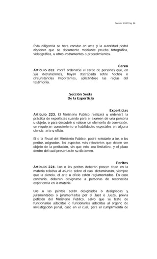 Decreto 9.042 Pág. 84
Esta diligencia se hará constar en acta y la autoridad podrá
disponer que se documente mediante prueba fotográfica,
videográfica, u otros instrumentos o procedimientos.
Careo
Artículo 222. Podrá ordenarse el careo de personas que, en
sus declaraciones, hayan discrepado sobre hechos o
circunstancias importantes, aplicándose las reglas del
testimonio.
Sección Sexta
De la Experticia
Experticias
Artículo 223. El Ministerio Público realizará u ordenará la
práctica de experticias cuando para el examen de una persona
u objeto, o para descubrir o valorar un elemento de convicción,
se requieran conocimiento o habilidades especiales en alguna
ciencia, arte u oficio.
El o la Fiscal del Ministerio Público, podrá señalarle a los o las
peritos asignados, los aspectos más relevantes que deben ser
objeto de la peritación, sin que esto sea limitativo, y el plazo
dentro del cual presentarán su dictamen.
Peritos
Artículo 224. Los o las peritos deberán poseer título en la
materia relativa al asunto sobre el cual dictaminarán, siempre
que la ciencia, el arte u oficio estén reglamentados. En caso
contrario, deberán designarse a personas de reconocida
experiencia en la materia.
Los o las peritos serán designados o designadas y
juramentados o juramentadas por el Juez o Jueza, previa
petición del Ministerio Público, salvo que se trate de
funcionarios adscritos o funcionarias adscritas al órgano de
investigación penal, caso en el cual, para el cumplimiento de
 