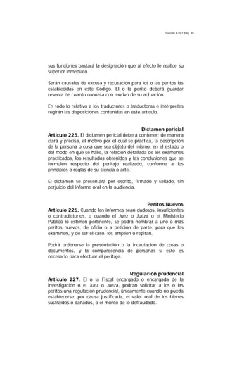 Decreto 9.042 Pág. 85
sus funciones bastará la designación que al efecto le realice su
superior inmediato.
Serán causales de excusa y recusación para los o las peritos las
establecidas en este Código. El o la perito deberá guardar
reserva de cuanto conozca con motivo de su actuación.
En todo lo relativo a los traductores o traductoras e intérpretes
regirán las disposiciones contenidas en este artículo.
Dictamen pericial
Artículo 225. El dictamen pericial deberá contener; de manera
clara y precisa, el motivo por el cual se practica, la descripción
de la persona o cosa que sea objeto del mismo, en el estado o
del modo en que se halle, la relación detallada de los exámenes
practicados, los resultados obtenidos y las conclusiones que se
formulen respecto del peritaje realizado, conforme a los
principios o reglas de su ciencia o arte.
El dictamen se presentará por escrito, firmado y sellado, sin
perjuicio del informe oral en la audiencia.
Peritos Nuevos
Artículo 226. Cuando los informes sean dudosos, insuficientes
o contradictorios, o cuando el Juez o Jueza o el Ministerio
Público lo estimen pertinente, se podrá nombrar a uno o más
peritos nuevos, de oficio o a petición de parte, para que los
examinen, y de ser el caso, los amplíen o repitan.
Podrá ordenarse la presentación o la incautación de cosas o
documentos, y la comparecencia de personas si esto es
necesario para efectuar el peritaje.
Regulación prudencial
Artículo 227. El o la Fiscal encargado o encargada de la
investigación o el Juez o Jueza, podrán solicitar a los o las
peritos una regulación prudencial, únicamente cuando no pueda
establecerse, por causa justificada, el valor real de los bienes
sustraídos o dañados, o el monto de lo defraudado.
 