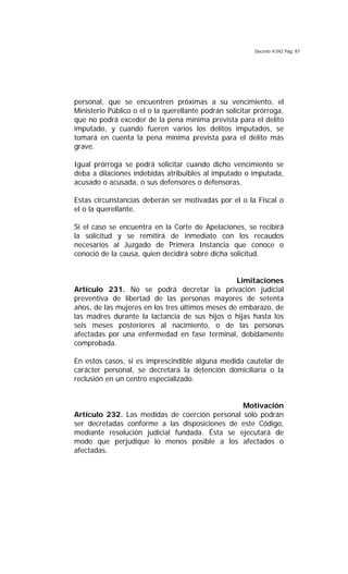 Decreto 9.042 Pág. 87
personal, que se encuentren próximas a su vencimiento, el
Ministerio Público o el o la querellante podrán solicitar prórroga,
que no podrá exceder de la pena mínima prevista para el delito
imputado, y cuando fueren varios los delitos imputados, se
tomará en cuenta la pena mínima prevista para el delito más
grave.
Igual prórroga se podrá solicitar cuando dicho vencimiento se
deba a dilaciones indebidas atribuibles al imputado o imputada,
acusado o acusada, o sus defensores o defensoras.
Estas circunstancias deberán ser motivadas por el o la Fiscal o
el o la querellante.
Si el caso se encuentra en la Corte de Apelaciones, se recibirá
la solicitud y se remitirá de inmediato con los recaudos
necesarios al Juzgado de Primera Instancia que conoce o
conoció de la causa, quien decidirá sobre dicha solicitud.
Limitaciones
Artículo 231. No se podrá decretar la privación judicial
preventiva de libertad de las personas mayores de setenta
años, de las mujeres en los tres últimos meses de embarazo, de
las madres durante la lactancia de sus hijos o hijas hasta los
seis meses posteriores al nacimiento, o de las personas
afectadas por una enfermedad en fase terminal, debidamente
comprobada.
En estos casos, si es imprescindible alguna medida cautelar de
carácter personal, se decretará la detención domiciliaria o la
reclusión en un centro especializado.
Motivación
Artículo 232. Las medidas de coerción personal sólo podrán
ser decretadas conforme a las disposiciones de este Código,
mediante resolución judicial fundada. Ésta se ejecutará de
modo que perjudique lo menos posible a los afectados o
afectadas.
 