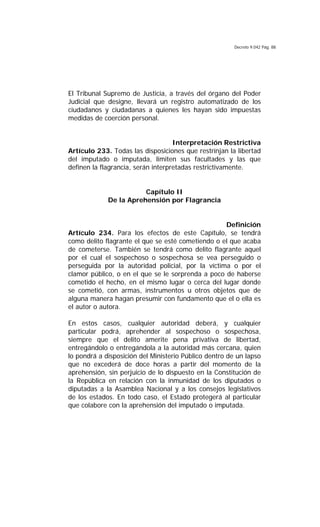 Decreto 9.042 Pág. 88
El Tribunal Supremo de Justicia, a través del órgano del Poder
Judicial que designe, llevará un registro automatizado de los
ciudadanos y ciudadanas a quienes les hayan sido impuestas
medidas de coerción personal.
Interpretación Restrictiva
Artículo 233. Todas las disposiciones que restrinjan la libertad
del imputado o imputada, limiten sus facultades y las que
definen la flagrancia, serán interpretadas restrictivamente.
Capítulo II
De la Aprehensión por Flagrancia
Definición
Artículo 234. Para los efectos de este Capítulo, se tendrá
como delito flagrante el que se esté cometiendo o el que acaba
de cometerse. También se tendrá como delito flagrante aquel
por el cual el sospechoso o sospechosa se vea perseguido o
perseguida por la autoridad policial, por la víctima o por el
clamor público, o en el que se le sorprenda a poco de haberse
cometido el hecho, en el mismo lugar o cerca del lugar donde
se cometió, con armas, instrumentos u otros objetos que de
alguna manera hagan presumir con fundamento que el o ella es
el autor o autora.
En estos casos, cualquier autoridad deberá, y cualquier
particular podrá, aprehender al sospechoso o sospechosa,
siempre que el delito amerite pena privativa de libertad,
entregándolo o entregándola a la autoridad más cercana, quien
lo pondrá a disposición del Ministerio Público dentro de un lapso
que no excederá de doce horas a partir del momento de la
aprehensión, sin perjuicio de lo dispuesto en la Constitución de
la República en relación con la inmunidad de los diputados o
diputadas a la Asamblea Nacional y a los consejos legislativos
de los estados. En todo caso, el Estado protegerá al particular
que colabore con la aprehensión del imputado o imputada.
 