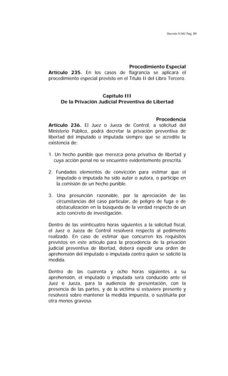 Decreto 9.042 Pág. 89
Procedimiento Especial
Artículo 235. En los casos de flagrancia se aplicará el
procedimiento especial previsto en el Título II del Libro Tercero.
Capítulo III
De la Privación Judicial Preventiva de Libertad
Procedencia
Artículo 236. El Juez o Jueza de Control, a solicitud del
Ministerio Público, podrá decretar la privación preventiva de
libertad del imputado o imputada siempre que se acredite la
existencia de:
1. Un hecho punible que merezca pena privativa de libertad y
cuya acción penal no se encuentre evidentemente prescrita.
2. Fundados elementos de convicción para estimar que el
imputado o imputada ha sido autor o autora, o partícipe en
la comisión de un hecho punible.
3. Una presunción razonable, por la apreciación de las
circunstancias del caso particular, de peligro de fuga o de
obstaculización en la búsqueda de la verdad respecto de un
acto concreto de investigación.
Dentro de las veinticuatro horas siguientes a la solicitud fiscal,
el Juez o Jueza de Control resolverá respecto al pedimento
realizado. En caso de estimar que concurren los requisitos
previstos en este artículo para la procedencia de la privación
judicial preventiva de libertad, deberá expedir una orden de
aprehensión del imputado o imputada contra quien se solicitó la
medida.
Dentro de las cuarenta y ocho horas siguientes a su
aprehensión, el imputado o imputada será conducido ante el
Juez o Jueza, para la audiencia de presentación, con la
presencia de las partes, y de la víctima si estuviere presente y
resolverá sobre mantener la medida impuesta, o sustituirla por
otra menos gravosa.
 