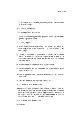 Decreto 9.042 Pág. 9
1. La existencia de la cuestión prejudicial prevista en el artículo
36 de este Código.
2. La falta de jurisdicción.
3. La incompetencia del tribunal.
4. Acción promovida ilegalmente, que sólo podrá ser declarada
por las siguientes causas:
a) La cosa juzgada.
b) Nueva persecución contra el imputado o imputada, salvo los
casos dispuestos en los numerales 1 y 2 del artículo 20 de
este Código.
c) Cuando la denuncia, la querella de la víctima, la acusación
fiscal, la acusación particular propia de la víctima o su
acusación privada, se basen en hechos que no revisten
carácter penal.
d) Prohibición legal de intentar la acción propuesta.
e) Incumplimiento de los requisitos de procedibilidad para
intentar la acción.
f) Falta de legitimación o capacidad de la víctima para intentar
la acción.
g) Falta de capacidad del imputado o imputada.
h) La caducidad de la acción penal.
i) Falta de requisitos esenciales para intentar la acusación fiscal,
la acusación particular propia de la víctima o la acusación
privada, siempre y cuando éstos no puedan ser corregidos, o
no hayan sido corregidos en la oportunidad a que se
contraen los artículos 313 y 403 de este Código.
5. La extinción de la acción penal.
6. El indulto.
 
