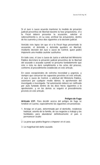 Decreto 9.042 Pág. 90
Si el Juez o Jueza acuerda mantener la medida de privación
judicial preventiva de libertad durante la fase preparatoria, el o
la Fiscal deberá presentar la acusación, solicitar el
sobreseimiento o, en su caso, archivar las actuaciones, dentro
de los cuarenta y cinco días siguientes a la decisión judicial.
Vencido este lapso sin que el o la Fiscal haya presentado la
acusación, el detenido o detenida quedará en libertad,
mediante decisión del Juez o Jueza de Control, quien podrá
imponerle una medida cautelar sustitutiva.
En todo caso, el Juez o Jueza de Juicio a solicitud del Ministerio
Público decretará la privación judicial preventiva de la libertad
del acusado o acusada cuando se presuma fundadamente que
éste o ésta no dará cumplimiento a los actos del proceso,
conforme al procedimiento establecido en este artículo.
En casos excepcionales de extrema necesidad y urgencia, y
siempre que concurran los supuestos previstos en este artículo,
el Juez o Jueza de Control, a solicitud del Ministerio Público,
autorizará por cualquier medio idóneo, la aprehensión del
investigado o investigada. Tal autorización deberá ser ratificada
por auto fundado dentro de las doce horas siguientes a la
aprehensión, y en los demás se seguirá el procedimiento
previsto en este artículo.
Peligro de Fuga
Artículo 237. Para decidir acerca del peligro de fuga se
tendrán en cuenta, especialmente las siguientes circunstancias:
1. Arraigo en el país, determinado por el domicilio, residencia
habitual, asiento de la familia, de sus negocios o trabajo y las
facilidades para abandonar definitivamente el país o
permanecer oculto
.
2. La pena que podría llegarse a imponer en el caso.
3. La magnitud del daño causado.
 
