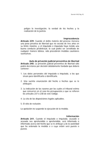 Decreto 9.042 Pág. 92
peligro la investigación, la verdad de los hechos y la
realización de la justicia.
Improcedencia
Artículo 239. Cuando el delito materia del proceso merezca
una pena privativa de libertad que no exceda de tres años en
su límite máximo, y el imputado o imputada haya tenido una
buena conducta predelictual, la cual podrá ser acreditada de
cualquier manera idónea, sólo procederán medidas cautelares
sustitutivas.
Auto de privación judicial preventiva de libertad
Artículo 240. La privación judicial preventiva de libertad sólo
podrá decretarse por decisión debidamente fundada que deberá
contener:
1. Los datos personales del imputado o imputada, o los que
sirvan para identificarlo o identificarla.
2. Una sucinta enunciación del hecho o hechos que se le
atribuyen.
3. La indicación de las razones por las cuales el tribunal estima
que concurren en el caso los presupuestos a que se refieren
los artículos 237 ó 238 de este Código.
4. La cita de las disposiciones legales aplicables.
5. El sitio de reclusión.
La apelación no suspende la ejecución de la medida.
Información
Artículo 241. Cuando el imputado o imputada, acusado o
acusada sea aprehendido o aprehendida, será informado o
informada acerca del hecho que se le atribuye y de la autoridad
que ha ordenado la medida o a cuya orden será puesto o
puesta.
 