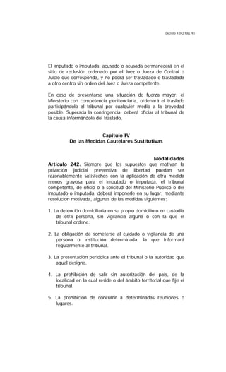 Decreto 9.042 Pág. 93
El imputado o imputada, acusado o acusada permanecerá en el
sitio de reclusión ordenado por el Juez o Jueza de Control o
Juicio que corresponda, y no podrá ser trasladado o trasladada
a otro centro sin orden del Juez o Jueza competente.
En caso de presentarse una situación de fuerza mayor, el
Ministerio con competencia penitenciaria, ordenará el traslado
participándolo al tribunal por cualquier medio a la brevedad
posible. Superada la contingencia, deberá oficiar al tribunal de
la causa informándole del traslado.
Capítulo IV
De las Medidas Cautelares Sustitutivas
Modalidades
Artículo 242. Siempre que los supuestos que motivan la
privación judicial preventiva de libertad puedan ser
razonablemente satisfechos con la aplicación de otra medida
menos gravosa para el imputado o imputada, el tribunal
competente, de oficio o a solicitud del Ministerio Público o del
imputado o imputada, deberá imponerle en su lugar, mediante
resolución motivada, algunas de las medidas siguientes:
1. La detención domiciliaria en su propio domicilio o en custodia
de otra persona, sin vigilancia alguna o con la que el
tribunal ordene.
2. La obligación de someterse al cuidado o vigilancia de una
persona o institución determinada, la que informará
regularmente al tribunal.
3. La presentación periódica ante el tribunal o la autoridad que
aquel designe.
4. La prohibición de salir sin autorización del país, de la
localidad en la cual reside o del ámbito territorial que fije el
tribunal.
5. La prohibición de concurrir a determinadas reuniones o
lugares.
 