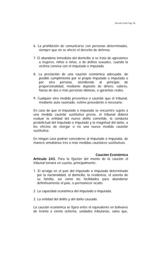 Decreto 9.042 Pág. 94
6. La prohibición de comunicarse con personas determinadas,
siempre que no se afecte el derecho de defensa.
7. El abandono inmediato del domicilio si se trata de agresiones
a mujeres, niños o niñas, o de delitos sexuales, cuando la
víctima conviva con el imputado o imputada.
8. La prestación de una caución económica adecuada, de
posible cumplimiento por el propio imputado o imputada o
por otra persona, atendiendo al principio de
proporcionalidad, mediante depósito de dinero, valores,
fianza de dos o más personas idóneas, o garantías reales.
9. Cualquier otra medida preventiva o cautelar que el tribunal,
mediante auto razonado, estime procedente o necesaria.
En caso de que el imputado o imputada se encuentre sujeto a
una medida cautelar sustitutiva previa, el tribunal deberá
evaluar la entidad del nuevo delito cometido, la conducta
predelictual del imputado o imputada y la magnitud del daño, a
los efectos de otorgar o no una nueva medida cautelar
sustitutiva.
En ningún caso podrán concederse al imputado o imputada, de
manera simultánea tres o más medidas cautelares sustitutivas.
Caución Económica
Artículo 243. Para la fijación del monto de la caución el
tribunal tomará en cuenta, principalmente:
1. El arraigo en el país del imputado o imputada determinado
por la nacionalidad, el domicilio, la residencia, el asiento de
su familia, así como las facilidades para abandonar
definitivamente el país, o permanecer oculto.
2. La capacidad económica del imputado o imputada.
3. La entidad del delito y del daño causado.
La caución económica se fijará entre el equivalente en bolívares
de treinta a ciento ochenta, unidades tributarias, salvo que,
 