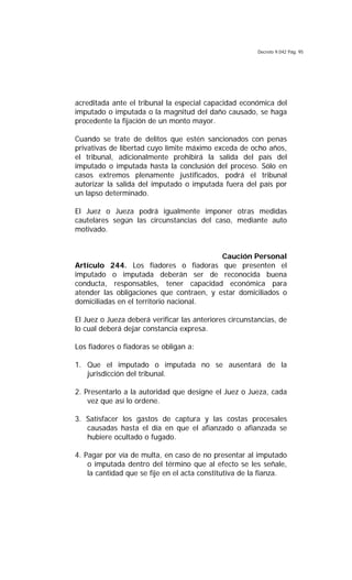 Decreto 9.042 Pág. 95
acreditada ante el tribunal la especial capacidad económica del
imputado o imputada o la magnitud del daño causado, se haga
procedente la fijación de un monto mayor.
Cuando se trate de delitos que estén sancionados con penas
privativas de libertad cuyo límite máximo exceda de ocho años,
el tribunal, adicionalmente prohibirá la salida del país del
imputado o imputada hasta la conclusión del proceso. Sólo en
casos extremos plenamente justificados, podrá el tribunal
autorizar la salida del imputado o imputada fuera del país por
un lapso determinado.
El Juez o Jueza podrá igualmente imponer otras medidas
cautelares según las circunstancias del caso, mediante auto
motivado.
Caución Personal
Artículo 244. Los fiadores o fiadoras que presenten el
imputado o imputada deberán ser de reconocida buena
conducta, responsables, tener capacidad económica para
atender las obligaciones que contraen, y estar domiciliados o
domiciliadas en el territorio nacional.
El Juez o Jueza deberá verificar las anteriores circunstancias, de
lo cual deberá dejar constancia expresa.
Los fiadores o fiadoras se obligan a:
1. Que el imputado o imputada no se ausentará de la
jurisdicción del tribunal.
2. Presentarlo a la autoridad que designe el Juez o Jueza, cada
vez que así lo ordene.
3. Satisfacer los gastos de captura y las costas procesales
causadas hasta el día en que el afianzado o afianzada se
hubiere ocultado o fugado.
4. Pagar por vía de multa, en caso de no presentar al imputado
o imputada dentro del término que al efecto se les señale,
la cantidad que se fije en el acta constitutiva de la fianza.
 