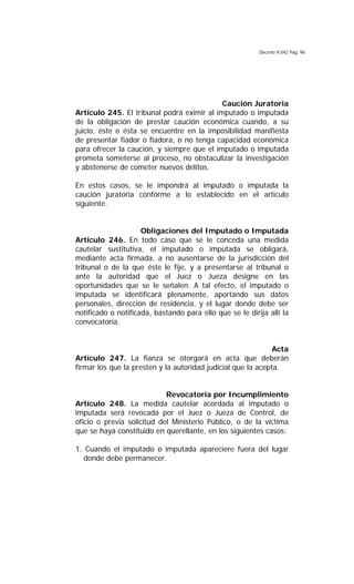 Decreto 9.042 Pág. 96
Caución Juratoria
Artículo 245. El tribunal podrá eximir al imputado o imputada
de la obligación de prestar caución económica cuando, a su
juicio, éste o ésta se encuentre en la imposibilidad manifiesta
de presentar fiador o fiadora, o no tenga capacidad económica
para ofrecer la caución, y siempre que el imputado o imputada
prometa someterse al proceso, no obstaculizar la investigación
y abstenerse de cometer nuevos delitos.
En estos casos, se le impondrá al imputado o imputada la
caución juratoria conforme a lo establecido en el artículo
siguiente.
Obligaciones del Imputado o Imputada
Artículo 246. En todo caso que se le conceda una medida
cautelar sustitutiva, el imputado o imputada se obligará,
mediante acta firmada, a no ausentarse de la jurisdicción del
tribunal o de la que éste le fije, y a presentarse al tribunal o
ante la autoridad que el Juez o Jueza designe en las
oportunidades que se le señalen. A tal efecto, el imputado o
imputada se identificará plenamente, aportando sus datos
personales, dirección de residencia, y el lugar donde debe ser
notificado o notificada, bastando para ello que se le dirija allí la
convocatoria.
Acta
Artículo 247. La fianza se otorgará en acta que deberán
firmar los que la presten y la autoridad judicial que la acepta.
Revocatoria por Incumplimiento
Artículo 248. La medida cautelar acordada al imputado o
imputada será revocada por el Juez o Jueza de Control, de
oficio o previa solicitud del Ministerio Público, o de la víctima
que se haya constituido en querellante, en los siguientes casos:
1. Cuando el imputado o imputada apareciere fuera del lugar
donde debe permanecer.
 