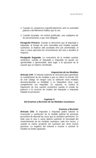 Decreto 9.042 Pág. 97
2. Cuando no comparezca injustificadamente ante la autoridad
judicial o del Ministerio Público que lo cite.
3. Cuando incumpla, sin motivo justificado, una cualquiera de
las presentaciones a que está obligado.
Parágrafo Primero: Cuando se determine que al imputado o
imputada, al tiempo de serle concedida una medida cautelar
sustitutiva, le hubiese sido acordada otra con anterioridad, el
Juez o Jueza apreciará las circunstancias del caso y decidirá al
respecto.
Parágrafo Segundo: La revocatoria de la medida cautelar
sustitutiva, cuando el imputado o imputada no pueda ser
aprehendido o aprehendida, dará lugar a la ejecución de la
caución que se hubiere constituido.
Imposición de las Medidas
Artículo 249. El tribunal ordenará lo necesario para garantizar
el cumplimiento de las medidas a que se refiere el artículo 242
de este Código. En ningún caso se utilizarán estas medidas
desnaturalizando su finalidad, o se impondrán otras cuyo
cumplimiento sea imposible. En especial, se evitará la
imposición de una caución económica cuando el estado de
pobreza o la carencia de medios del imputado o imputada
impidan la prestación.
Capítulo V
Del Examen y Revisión de las Medidas Cautelares
Examen y Revisión
Artículo 250. El imputado o imputada podrá solicitar la
revocación o sustitución de la medida judicial de privación
preventiva de libertad las veces que lo considere pertinente. En
todo caso el Juez o Jueza deberá examinar la necesidad del
mantenimiento de las medidas cautelares cada tres meses, y
cuando lo estime prudente las sustituirá por otras menos
gravosas. La negativa del tribunal a revocar o sustituir la
medida no tendrá apelación.
 