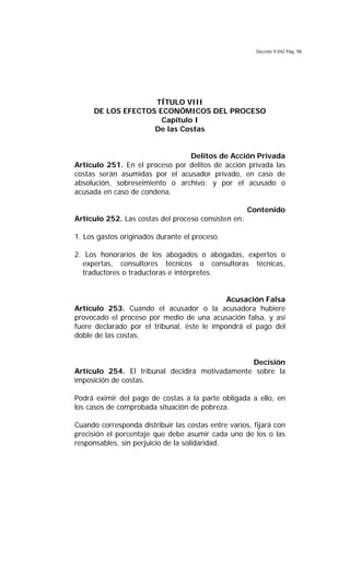 Decreto 9.042 Pág. 98
TÍTULO VIII
DE LOS EFECTOS ECONÓMICOS DEL PROCESO
Capitulo I
De las Costas
Delitos de Acción Privada
Artículo 251. En el proceso por delitos de acción privada las
costas serán asumidas por el acusador privado, en caso de
absolución, sobreseimiento o archivo; y por el acusado o
acusada en caso de condena.
Contenido
Artículo 252. Las costas del proceso consisten en:
1. Los gastos originados durante el proceso.
2. Los honorarios de los abogados o abogadas, expertos o
expertas, consultores técnicos o consultoras técnicas,
traductores o traductoras e intérpretes.
Acusación Falsa
Artículo 253. Cuando el acusador o la acusadora hubiere
provocado el proceso por medio de una acusación falsa, y así
fuere declarado por el tribunal, éste le impondrá el pago del
doble de las costas.
Decisión
Artículo 254. El tribunal decidirá motivadamente sobre la
imposición de costas.
Podrá eximir del pago de costas a la parte obligada a ello, en
los casos de comprobada situación de pobreza.
Cuando corresponda distribuir las costas entre varios, fijará con
precisión el porcentaje que debe asumir cada uno de los o las
responsables, sin perjuicio de la solidaridad.
 