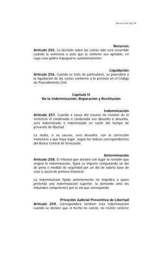 Decreto 9.042 Pág. 99
Recursos
Artículo 255. La decisión sobre las costas sólo será recurrible
cuando la sentencia o auto que la contiene sea apelable, en
cuyo caso podrá impugnarse autónomamente.
Liquidación
Artículo 256. Cuando se trate de particulares, se procederá a
la liquidación de las costas conforme a lo previsto en el Código
de Procedimiento Civil.
Capítulo II
De la Indemnización, Reparación y Restitución
Indemnización
Artículo 257. Cuando a causa del recurso de revisión de la
sentencia el condenado o condenada sea absuelto o absuelta,
será indemnizado o indemnizada en razón del tiempo de
privación de libertad.
La multa, o su exceso, será devuelta, con la corrección
monetaria a que haya lugar, según los índices correspondientes
del Banco Central de Venezuela.
Determinación
Artículo 258. El tribunal que declaró con lugar la revisión que
origina la indemnización, fijará su importe computando un día
de pena o medida de seguridad por un día de salario base de
Juez o Jueza de primera instancia.
La indemnización fijada anteriormente no impedirá a quien
pretenda una indemnización superior, la demande ante los
tribunales competentes por la vía que corresponda.
Privación Judicial Preventiva de Libertad
Artículo 259. Corresponderá también esta indemnización
cuando se declare que el hecho no existió, no reviste carácter
 