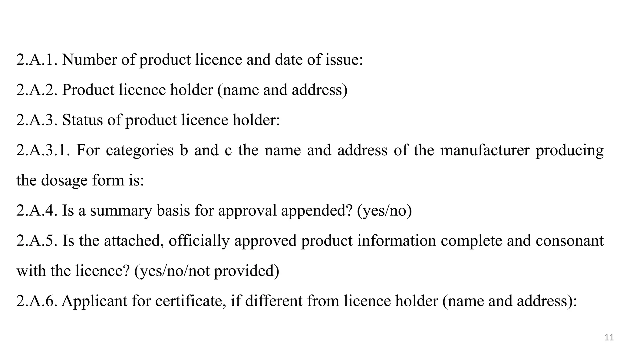 11
11
2.A.1. Number of product licence and date of issue:
2.A.2. Product licence holder (name and address)
2.A.3. Status of product licence holder:
2.A.3.1. For categories b and c the name and address of the manufacturer producing
the dosage form is:
2.A.4. Is a summary basis for approval appended? (yes/no)
2.A.5. Is the attached, officially approved product information complete and consonant
with the licence? (yes/no/not provided)
2.A.6. Applicant for certificate, if different from licence holder (name and address):
11
 
