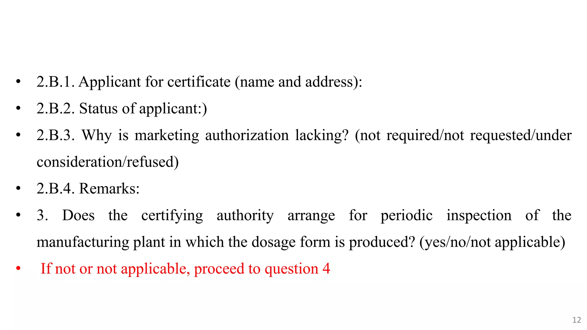 12
12
• 2.B.1. Applicant for certificate (name and address):
• 2.B.2. Status of applicant:)
• 2.B.3. Why is marketing authorization lacking? (not required/not requested/under
consideration/refused)
• 2.B.4. Remarks:
• 3. Does the certifying authority arrange for periodic inspection of the
manufacturing plant in which the dosage form is produced? (yes/no/not applicable)
• If not or not applicable, proceed to question 4
12
 