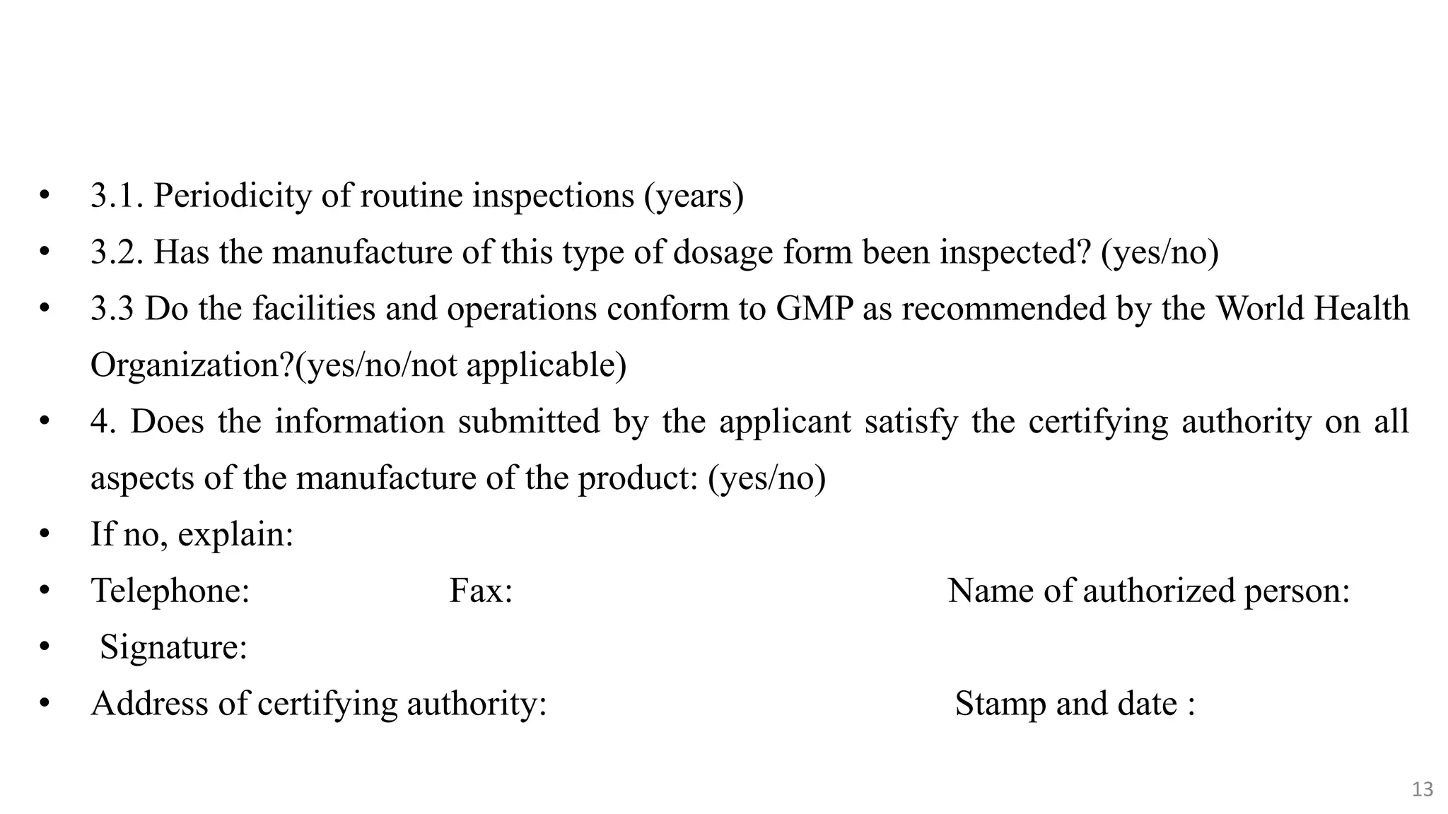 13
13
• 3.1. Periodicity of routine inspections (years)
• 3.2. Has the manufacture of this type of dosage form been inspected? (yes/no)
• 3.3 Do the facilities and operations conform to GMP as recommended by the World Health
Organization?(yes/no/not applicable)
• 4. Does the information submitted by the applicant satisfy the certifying authority on all
aspects of the manufacture of the product: (yes/no)
• If no, explain:
• Telephone: Fax: Name of authorized person:
• Signature:
• Address of certifying authority: Stamp and date :
13
 
