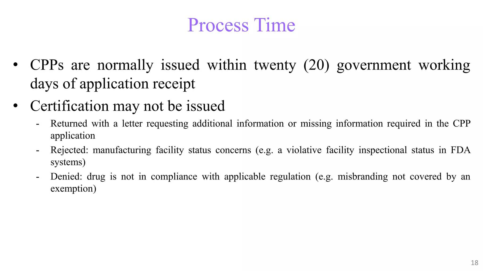 18
18
Process Time
• CPPs are normally issued within twenty (20) government working
days of application receipt
• Certification may not be issued
- Returned with a letter requesting additional information or missing information required in the CPP
application
- Rejected: manufacturing facility status concerns (e.g. a violative facility inspectional status in FDA
systems)
- Denied: drug is not in compliance with applicable regulation (e.g. misbranding not covered by an
exemption)
18
 