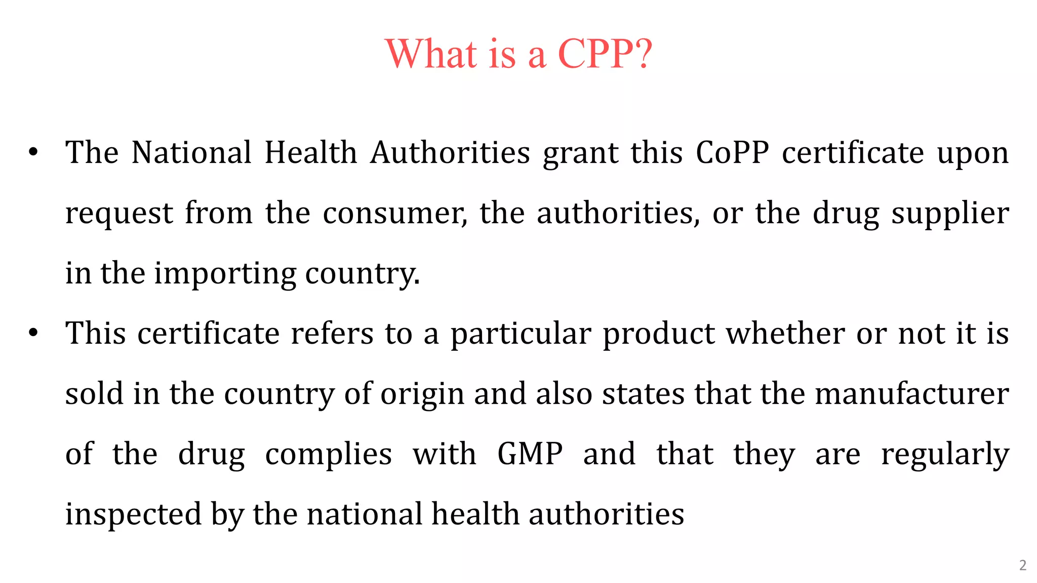 2
2
What is a CPP?
• The National Health Authorities grant this CoPP certificate upon
request from the consumer, the authorities, or the drug supplier
in the importing country.
• This certificate refers to a particular product whether or not it is
sold in the country of origin and also states that the manufacturer
of the drug complies with GMP and that they are regularly
inspected by the national health authorities
2
 