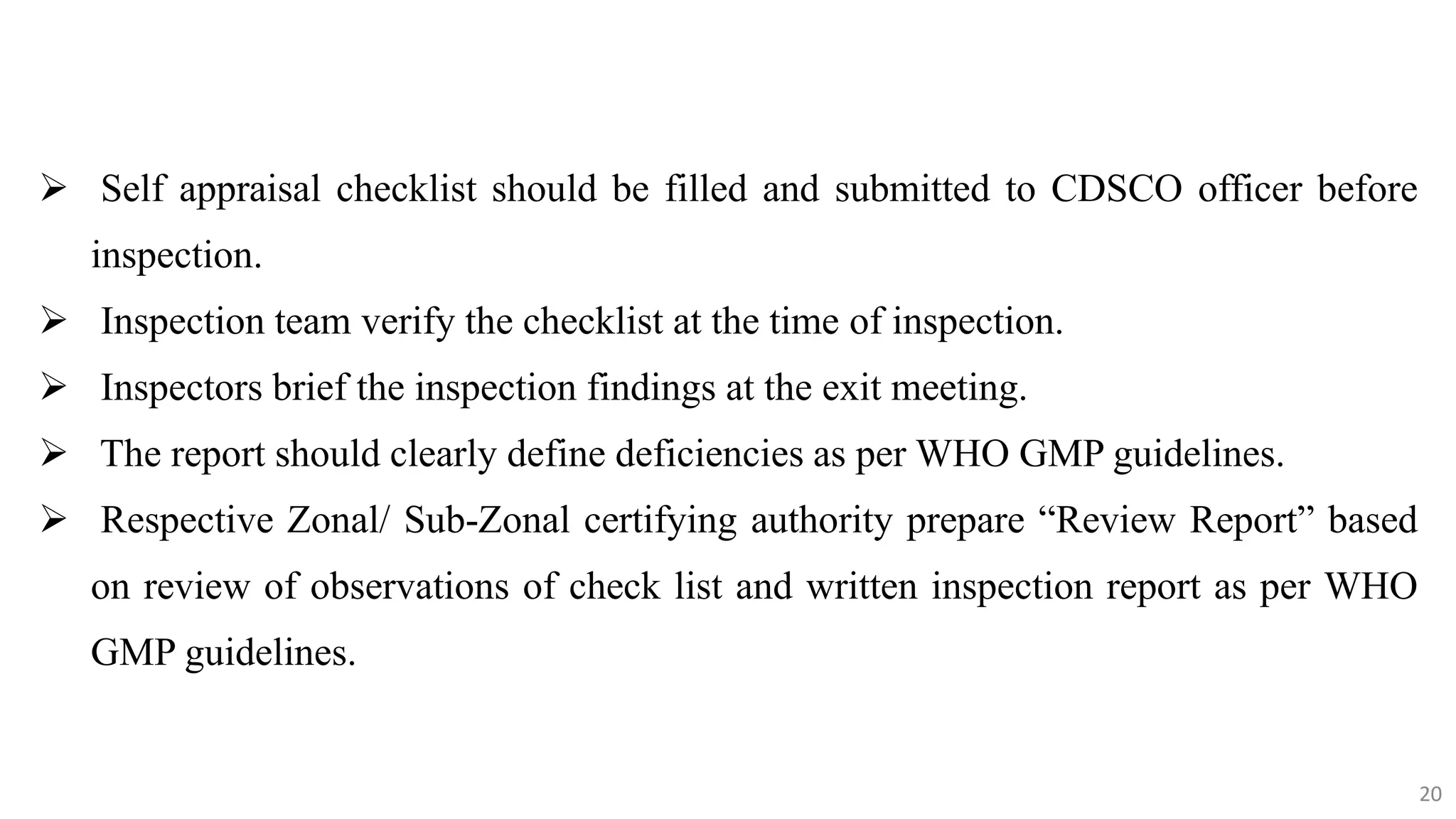20
20
 Self appraisal checklist should be filled and submitted to CDSCO officer before
inspection.
 Inspection team verify the checklist at the time of inspection.
 Inspectors brief the inspection findings at the exit meeting.
 The report should clearly define deficiencies as per WHO GMP guidelines.
 Respective Zonal/ Sub‐Zonal certifying authority prepare “Review Report” based
on review of observations of check list and written inspection report as per WHO
GMP guidelines.
20
 