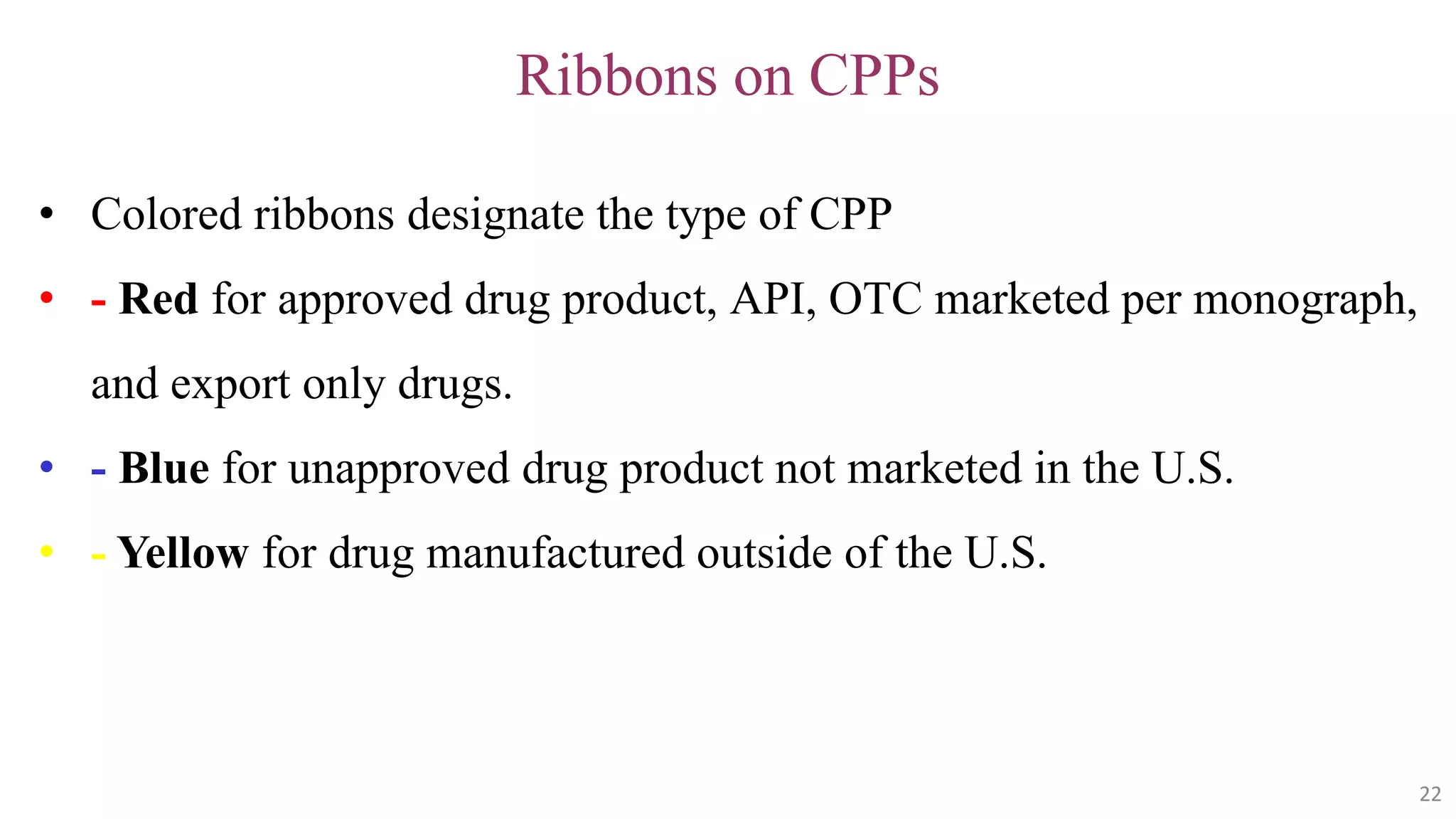 22
22
Ribbons on CPPs
• Colored ribbons designate the type of CPP
• - Red for approved drug product, API, OTC marketed per monograph,
and export only drugs.
• - Blue for unapproved drug product not marketed in the U.S.
• - Yellow for drug manufactured outside of the U.S.
22
 