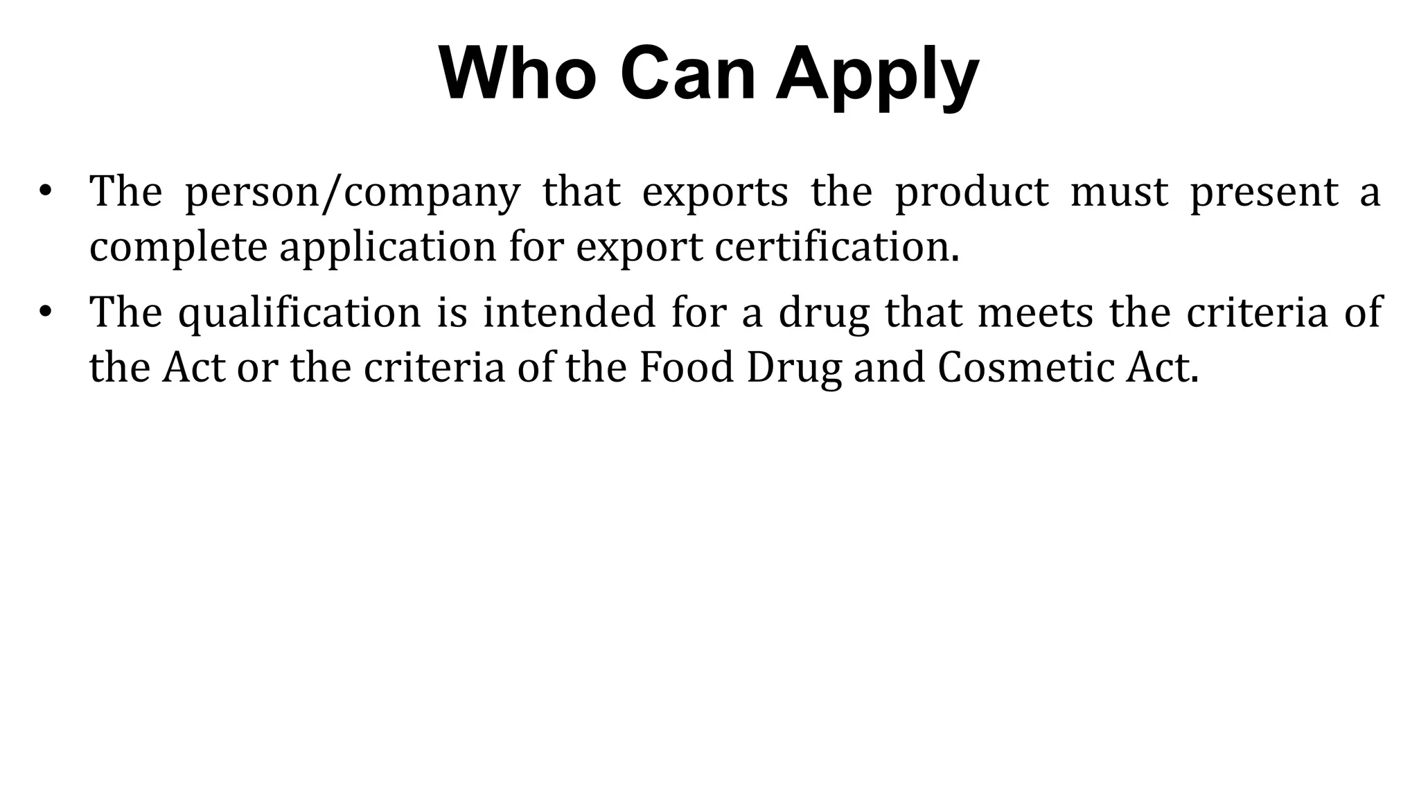 8
8
Who Can Apply
• The person/company that exports the product must present a
complete application for export certification.
• The qualification is intended for a drug that meets the criteria of
the Act or the criteria of the Food Drug and Cosmetic Act.
 
