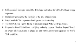 20
20
 Self appraisal checklist should be filled and submitted to CDSCO officer before
inspection.
 Inspection team verify the checklist at the time of inspection.
 Inspectors brief the inspection findings at the exit meeting.
 The report should clearly define deficiencies as per WHO GMP guidelines.
 Respective Zonal/ Sub‐Zonal certifying authority prepare “Review Report” based
on review of observations of check list and written inspection report as per WHO
GMP guidelines.
20
 