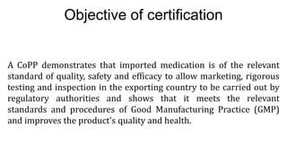 5
5
Objective of certification
A CoPP demonstrates that imported medication is of the relevant
standard of quality, safety and efficacy to allow marketing, rigorous
testing and inspection in the exporting country to be carried out by
regulatory authorities and shows that it meets the relevant
standards and procedures of Good Manufacturing Practice (GMP)
and improves the product's quality and health.
 