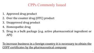 7
7
CPPs Commonly Issued
1. Approved drug product
2. Over the counter drug (OTC) product
3. Unapproved drug product
4. Homeopathic drug
5. Drug in a bulk package (e.g. active pharmaceutical ingredient or
API)
To increase business in a foreign country it is necessary to obtain the
COPP certificates by the pharmaceutical company
7
 