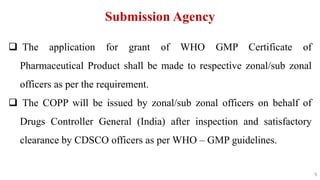 9
9
Submission Agency
 The application for grant of WHO GMP Certificate of
Pharmaceutical Product shall be made to respective zonal/sub zonal
officers as per the requirement.
 The COPP will be issued by zonal/sub zonal officers on behalf of
Drugs Controller General (India) after inspection and satisfactory
clearance by CDSCO officers as per WHO – GMP guidelines.
9
 